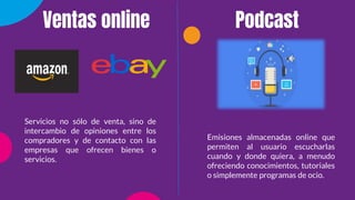 Servicios no sólo de venta, sino de
intercambio de opiniones entre los
compradores y de contacto con las
empresas que ofrecen bienes o
servicios.
Emisiones almacenadas online que
permiten al usuario escucharlas
cuando y donde quiera, a menudo
ofreciendo conocimientos, tutoriales
o simplemente programas de ocio.
Ventas online Podcast
 