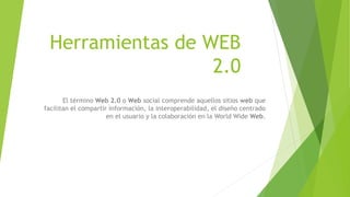 Herramientas de WEB
2.0
El término Web 2.0 o Web social comprende aquellos sitios web que
facilitan el compartir información, la interoperabilidad, el diseño centrado
en el usuario y la colaboración en la World Wide Web.
 