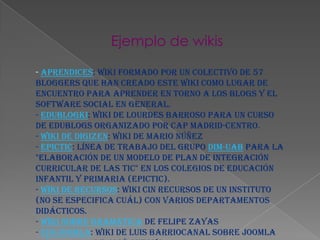 Ejemplo de wikis
- Aprendices: Wiki formado por un colectivo de 57
bloggers que han creado este wiki como lugar de
encuentro para aprender en torno a los blogs y el
software social en general.
- Edublogki: Wiki de Lourdes Barroso para un Curso
de Edublogs organizado por CAP Madrid-Centro.
- Wiki de DigiZen: Wiki de Mario Núñez
- EPICTIC: Línea de trabajo del grupo DIM-UAB para la
"Elaboración de un modelo de Plan de Integración
Curricular de las TIC" en los colegios de educación
infantil y primaria (EPICTIC).
- Wiki de recursos: wiki cin recursos de un Instituto
(no se especifica cuál) con varios departamentos
didácticos.
- Wiki sobre gramática de Felipe Zayas
- Edujoomla: Wiki de Luis Barriocanal sobre Joomla
 