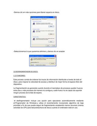 -Damos clic en màs opciones para liberar espacio en disco.




-Seleccionamos lo que queremos eliminar y damos clic en aceptar




2) DESFRAGMENTADOR DE DISCO:

2.1) FUNCIONES:

Este proceso consta de ordenar los trozos de información distribuida a través de todo el
disco, para mejorar la velocidad de acceso y distribuir de mejor forma el espacio libre del
dispositivo.

La fragmentación es generada cuando durante el reemplazo de procesos quedan huecos
entre dos o más procesos de manera no contigua y cada hueco no es capaz de soportar
ningún proceso de la lista de espera.

CARACTERISTICA:

 el desfragmentador incluye una opción para ejecutarse automáticamente mediante
el Programador de Windows y utiliza el recientemente incorporado algoritmo de baja
prioridad a fin de que pueda seguir de fragmentando empleando menos recursos (menos
actividad de CPU para lectura/escritura de disco) cuando el ordenador está en uso.
 