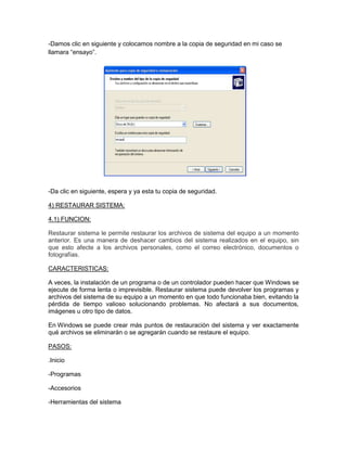 -Damos clic en siguiente y colocamos nombre a la copia de seguridad en mi caso se
llamara “ensayo”.




-Da clic en siguiente, espera y ya esta tu copia de seguridad.

4) RESTAURAR SISTEMA:

4.1) FUNCION:

Restaurar sistema le permite restaurar los archivos de sistema del equipo a un momento
anterior. Es una manera de deshacer cambios del sistema realizados en el equipo, sin
que esto afecte a los archivos personales, como el correo electrónico, documentos o
fotografías.

CARACTERISTICAS:

A veces, la instalación de un programa o de un controlador pueden hacer que Windows se
ejecute de forma lenta o imprevisible. Restaurar sistema puede devolver los programas y
archivos del sistema de su equipo a un momento en que todo funcionaba bien, evitando la
pérdida de tiempo valioso solucionando problemas. No afectará a sus documentos,
imágenes u otro tipo de datos.

En Windows se puede crear más puntos de restauración del sistema y ver exactamente
qué archivos se eliminarán o se agregarán cuando se restaure el equipo.

PASOS:

.Inicio

-Programas

-Accesorios

-Herramientas del sistema
 
