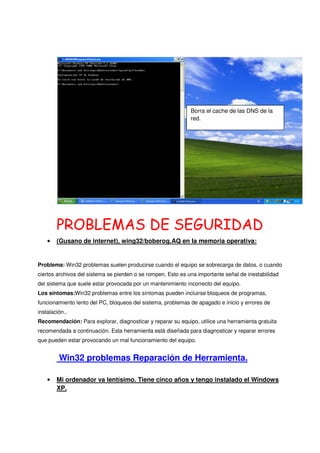 Borra el cache de las DNS de la
                                                              red.




        PROBLEMAS DE SEGURIDAD
    •   (Gusano de internet), wing32/boberog.AQ en la memoria operativa:


Problema: Win32 problemas suelen producirse cuando el equipo se sobrecarga de datos, o cuando
ciertos archivos del sistema se pierden o se rompen. Esto es una importante señal de inestabilidad
del sistema que suele estar provocada por un mantenimiento incorrecto del equipo.
Los síntomas:Win32 problemas entre los síntomas pueden incluirse bloqueos de programas,
funcionamiento lento del PC, bloqueos del sistema, problemas de apagado e inicio y errores de
instalación..
Recomendación: Para explorar, diagnosticar y reparar su equipo, utilice una herramienta gratuita
recomendada a continuación. Esta herramienta está diseñada para diagnosticar y reparar errores
que pueden estar provocando un mal funcionamiento del equipo.


         Win32 problemas Reparación de Herramienta.

    •   Mi ordenador va lentísimo. Tiene cinco años y tengo instalado el Windows
        XP.
 