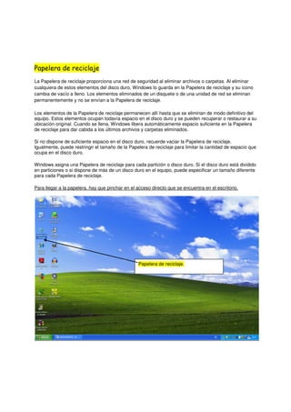 Papelera de reciclaje
La Papelera de reciclaje proporciona una red de seguridad al eliminar archivos o carpetas. Al eliminar
cualquiera de estos elementos del disco duro, Windows lo guarda en la Papelera de reciclaje y su icono
cambia de vacío a lleno. Los elementos eliminados de un disquete o de una unidad de red se eliminan
permanentemente y no se envían a la Papelera de reciclaje.

Los elementos de la Papelera de reciclaje permanecen allí hasta que se eliminan de modo definitivo del
equipo. Estos elementos ocupan todavía espacio en el disco duro y se pueden recuperar o restaurar a su
ubicación original. Cuando se llena, Windows libera automáticamente espacio suficiente en la Papelera
de reciclaje para dar cabida a los últimos archivos y carpetas eliminados.

Si no dispone de suficiente espacio en el disco duro, recuerde vaciar la Papelera de reciclaje.
Igualmente, puede restringir el tamaño de la Papelera de reciclaje para limitar la cantidad de espacio que
ocupa en el disco duro.

Windows asigna una Papelera de reciclaje para cada partición o disco duro. Si el disco duro está dividido
en particiones o si dispone de más de un disco duro en el equipo, puede especificar un tamaño diferente
para cada Papelera de reciclaje.

Para llegar a la papelera, hay que pinchar en el acceso directo que se encuentra en el escritorio.




                                                  Papelera de reciclaje.
 