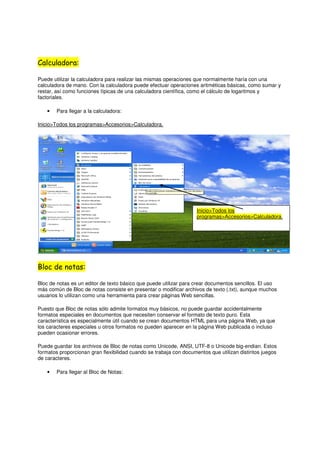 Calculadora:

Puede utilizar la calculadora para realizar las mismas operaciones que normalmente haría con una
calculadora de mano. Con la calculadora puede efectuar operaciones aritméticas básicas, como sumar y
restar, así como funciones típicas de una calculadora científica, como el cálculo de logaritmos y
factoriales.

    •   Para llegar a la calculadora:

Inicio>Todos los programas>Accesorios>Calculadora.




                                                                   Inicio>Todos los
                                                                   programas>Accesorios>Calculadora.




Bloc de notas:

Bloc de notas es un editor de texto básico que puede utilizar para crear documentos sencillos. El uso
más común de Bloc de notas consiste en presentar o modificar archivos de texto (.txt), aunque muchos
usuarios lo utilizan como una herramienta para crear páginas Web sencillas.

Puesto que Bloc de notas sólo admite formatos muy básicos, no puede guardar accidentalmente
formatos especiales en documentos que necesiten conservar el formato de texto puro. Esta
característica es especialmente útil cuando se crean documentos HTML para una página Web, ya que
los caracteres especiales u otros formatos no pueden aparecer en la página Web publicada o incluso
pueden ocasionar errores.

Puede guardar los archivos de Bloc de notas como Unicode, ANSI, UTF-8 o Unicode big-endian. Estos
formatos proporcionan gran flexibilidad cuando se trabaja con documentos que utilizan distintos juegos
de caracteres.

    •   Para llegar al Bloc de Notas:
 