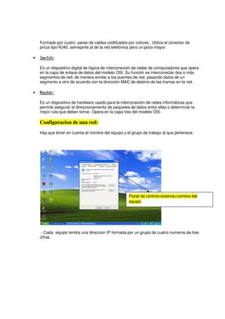 Formado por cuatro pares de cables codificados por colores . Utiliza el conector de
    pinza tipo RJ45, semejante al de la red telefonica pero un poco mayor.

•   Switch:

    Es un dispositivo digital de lógica de interconexión de redes de computadores que opera
    en la capa de enlace de datos del modelo OSI. Su función es interconectar dos o más
    segmentos de red, de manera similar a los puentes de red, pasando datos de un
    segmento a otro de acuerdo con la dirección MAC de destino de las tramas en la red.

•   Router:

    Es un dispositivo de hardware usado para la interconexión de redes informáticas que
    permite asegurar el direccionamiento de paquetes de datos entre ellas o determinar la
    mejor ruta que deben tomar. Opera en la capa tres del modelo OSI.

    Configuracion de una red:
    Hay que tener en cuenta el nombre del equipo y el grupo de trabajo al que pertenece.




                                                     Panel de control>sistema>nombre del
                                                     equipo




     - Cada equipo tendra una direccion IP formada por un grupo de cuatro numeros de tres
    cifras.
 