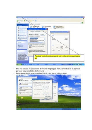 Panel de control>conexiones de red e internet>conexiones de
                            red




-   Una vez situado en conexiones de red, se despliega el menu contextual de la red local
    para ver las propiedades de la misma.
-   Despues se pincha en el protocolo TCP/IP para ver su configuracion.
 