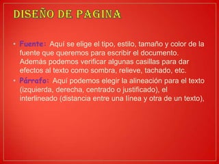 • Fuente: Aquí se elige el tipo, estilo, tamaño y color de la
fuente que queremos para escribir el documento.
Además podemos verificar algunas casillas para dar
efectos al texto como sombra, relieve, tachado, etc.
• Párrafo: Aquí podemos elegir la alineación para el texto
(izquierda, derecha, centrado o justificado), el
interlineado (distancia entre una línea y otra de un texto),
 