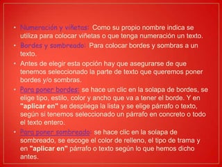 • Numeración y viñetas: Como su propio nombre indica se
utiliza para colocar viñetas o que tenga numeración un texto.
• Bordes y sombreado: Para colocar bordes y sombras a un
texto.
• Antes de elegir esta opción hay que asegurarse de que
tenemos seleccionado la parte de texto que queremos poner
bordes y/o sombras.
• Para poner bordes: se hace un clic en la solapa de bordes, se
elige tipo, estilo, color y ancho que va a tener el borde. Y en
"aplicar en" se despliega la lista y se elige párrafo o texto,
según si tenemos seleccionado un párrafo en concreto o todo
el texto entero.
• Para poner sombreado: se hace clic en la solapa de
sombreado, se escoge el color de relleno, el tipo de trama y
en "aplicar en" párrafo o texto según lo que hemos dicho
antes.
 