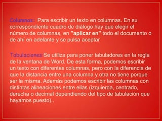 Columnas: Para escribir un texto en columnas. En su
correspondiente cuadro de diálogo hay que elegir el
número de columnas, en "aplicar en" todo el documento o
de ahí en adelante y se pulsa aceptar
Tabulaciones:Se utiliza para poner tabuladores en la regla
de la ventana de Word. De esta forma, podemos escribir
un texto con diferentes columnas, pero con la diferencia de
que la distancia entre una columna y otra no tiene porque
ser la misma. Además podemos escribir las columnas con
distintas alineaciones entre ellas (izquierda, centrado,
derecha o decimal dependiendo del tipo de tabulación que
hayamos puesto)..
 