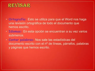 • Ortografía: Esto se utiliza para que el Word nos haga
una revisión ortográfica de todo el documento que
hemos escrito.
• Idiomas: En esta opción se encuentran a su vez varios
submenús.
• Contar palabras: Nos sale las estadísticas del
documento escrito con el nº de líneas, párrafos, palabras
y páginas que hemos escrito.
 