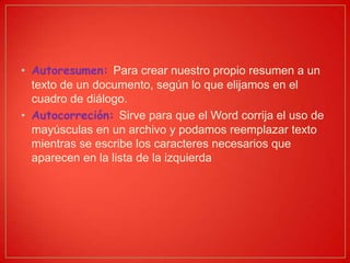 • Autoresumen: Para crear nuestro propio resumen a un
texto de un documento, según lo que elijamos en el
cuadro de diálogo.
• Autocorreción: Sirve para que el Word corrija el uso de
mayúsculas en un archivo y podamos reemplazar texto
mientras se escribe los caracteres necesarios que
aparecen en la lista de la izquierda
 