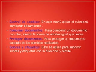 • Control de cambios: En este menú existe el submenú
comparar documentos .
• Combinar documentos: Para combinar un documento
con otro, siendo la forma de abrirlos igual que antes.
• Proteger documentos: Para proteger un documento
excepto de los cambios realizados.
• Sobres y etiquetas: Esto se utiliza para imprimir
sobres y etiquetas con la dirección y remite.
 