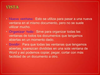 • Nueva ventana: Esto se utiliza para pasar a una nueva
ventana en el mismo documento, pero no se suele
utilizar mucho.
• Organizar todo: Sirve para organizar todas las
ventanas de todos los documentos que tengamos
abiertas en un momento dado.
• Dividir: Para que todas las ventanas que tengamos
abiertas, aparezcan divididas en una sola ventana de
Word y así podemos copiar, pegar, cortar con más
facilidad de un documento a otro.
 
