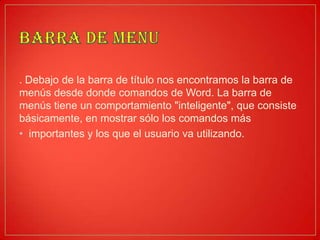 . Debajo de la barra de título nos encontramos la barra de
menús desde donde comandos de Word. La barra de
menús tiene un comportamiento "inteligente", que consiste
básicamente, en mostrar sólo los comandos más
• importantes y los que el usuario va utilizando.
 