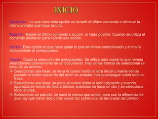 Deshacer: Lo que hace esta opción es invertir el último comando o eliminar la
última entrada que haya escrito.
Repetir: Repite el último comando o acción, si fuera posible. Cuando se utiliza el
comando deshacer para invertir una acción.
Cortar:Esta opción lo que hace quitar lo que teníamos seleccionado y lo envía
directamente al portapapeles.
Copiar: Copia la selección del portapapeles. Se utiliza para copiar lo que hemos
seleccionado previamente en un documento. Hay varias formas de seleccionar un
texto de un archivo:
 Seleccionar una frase: se lleva el cursor hasta la letra inicial y manteniendo
pulsado el botón izquierdo del ratón se arrastra, hasta conseguir cubrir toda la
frase.
 Seleccionar una línea: se pone el cursor sobre el lado izquierdo y cuando
aparezca en forma de flecha blanca, entonces se hace un clic y se selecciona
toda la línea.
 Seleccionar un párrafo: se hace lo mismo que antes, pero con la diferencia de
que hay que hacer dos o tres veces clic sobre una de las líneas del párrafo.
 