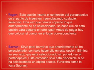 • Pegar: Esta opción inserta el contenido del portapapeles
en el punto de inserción, reemplazando cualquier
selección. Una vez que hemos copiado lo que
anteriormente se ha seleccionado, se hace clic en esta
opción para pegarlo en otro lugar. Antes de pegar hay
que colocar el cursor en el lugar correspondiente.
• Borrar: Sirve para borrar lo que anteriormente se ha
seleccionado, con sólo hacer clic en esta opción. Elimina
ya sea texto que esta seleccionado sin ponerlo en el
portapapeles. Este comando solo esta disponible si se
ha seleccionado un objeto o texto. Funciona como la
tecla Suprimir.
 