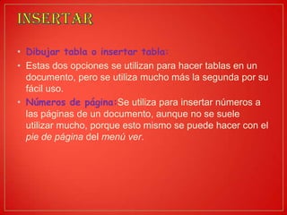 • Dibujar tabla o insertar tabla:
• Estas dos opciones se utilizan para hacer tablas en un
documento, pero se utiliza mucho más la segunda por su
fácil uso.
• Números de página:Se utiliza para insertar números a
las páginas de un documento, aunque no se suele
utilizar mucho, porque esto mismo se puede hacer con el
pie de página del menú ver.
 