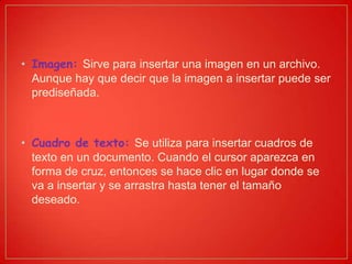 • Imagen: Sirve para insertar una imagen en un archivo.
Aunque hay que decir que la imagen a insertar puede ser
prediseñada.
• Cuadro de texto: Se utiliza para insertar cuadros de
texto en un documento. Cuando el cursor aparezca en
forma de cruz, entonces se hace clic en lugar donde se
va a insertar y se arrastra hasta tener el tamaño
deseado.
 