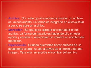• Archivo: Con esta opción podemos insertar un archivo
en un documento. La forma de integrarlo en él es similar
a como se abre un archivo.
• Marcador: Se usa para agregar un marcador en un
archivo. La forma de hacerlo es haciendo clic en esta
opción y escribir o seleccionar un nombre en nombre del
marcador.
• Hipervínculo: Cuando queremos hacer enlaces de un
documento a otro, ya sea a través de un texto o de una
imagen. Para ello, se escribe el nombre del archivo
 