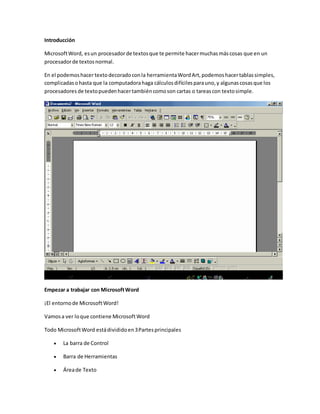 Introducción
MicrosoftWord, esun procesadorde textosque te permite hacermuchasmáscosas que en un
procesadorde textosnormal.
En el podemoshacertextodecoradoconla herramientaWordArt,podemoshacertablassimples,
complicadasohasta que la computadorahaga cálculosdifícilesparauno,y algunascosasque los
procesadores de textopuedenhacertambiéncomoson cartas o tareascon textosimple.
Empezar a trabajar con MicrosoftWord
¡El entornode MicrosoftWord!
Vamosa ver loque contiene MicrosoftWord
Todo MicrosoftWord estádivididoen3Partesprincipales
 La barra de Control
 Barra de Herramientas
 Áreade Texto
 