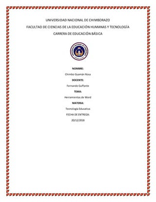 UNIVERSIDAD NACIONAL DE CHIMBORAZO
FACULTAD DE CIENCIAS DE LA EDUCACIÓN HUMANAS Y TECNOLOGÍA
CARRERA DE EDUCACIÓN BÁSICA
NOMBRE:
Chimbo Guamán Rosa
DOCENTE:
Fernando Guffante
TEMA:
Herramientas de Word
MATERIA:
Tecnología Educativa
FECHA DE ENTREGA:
20/12/2018
 