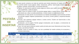 PESTAÑA
DE
INSERTAR
En esta sección contamos con todas las opciones para insertar elementos en nuestro archivo. Word
nos permite insertar nuevas páginas, tablas, ilustraciones, gráficos, hipervínculos, encabezados, pies
de página, símbolos, archivos flash, y los famosos Word Art.
Páginas: En esta sección podemos insertar páginas en blanco para nuestro documento, portadas de
inicio predefinidas, y saltos de página.
Tablas: Como su nombre lo indica, nos permite agregar tablas a nuestro archivo. Podrás crear una
tabla desde cero, utilizar una tabla prediseñada, o incluso insertar una tabla desde el Exel.
Ilustraciones: En esta sección nos encontramos con distintas herramientas cuyas funciones de Word
nos permiten agregar imágenes (prediseñadas o de archivo), formas, gráficos y esquemas llamados
SmartArt.
Vínculos: Aquí podremos agregar enlaces a nuestro archivo. Pueden ser hipervínculos a otros
documentos o a sitios web.
Encabezado y pie de página: Permite agregar encabezados, pies de página, y numeraciones de
distinto tipo a nuestro documento.
Texto: Con esta opción podemos insertar cuadros de texto para mover libremente por la hoja, firmas,
fechas, y los famosos WordArt.
Símbolo: Como su nombre lo indica, nos da la posibilidad de insertar símbolos de ecuaciones y
símbolos tradicionales.
 