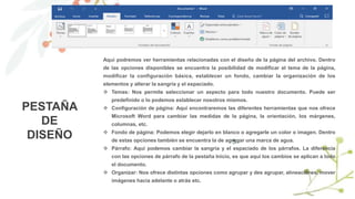 5
PESTAÑA
DE
DISEÑO
Aquí podremos ver herramientas relacionadas con el diseño de la página del archivo. Dentro
de las opciones disponibles se encuentra la posibilidad de modificar el tema de la página,
modificar la configuración básica, establecer un fondo, cambiar la organización de los
elementos y alterar la sangría y el espaciado.
 Temas: Nos permite seleccionar un aspecto para todo nuestro documento. Puede ser
predefinido o lo podemos establecer nosotros mismos.
 Configuración de página: Aquí encontraremos las diferentes herramientas que nos ofrece
Microsoft Word para cambiar las medidas de la página, la orientación, los márgenes,
columnas, etc.
 Fondo de página: Podemos elegir dejarlo en blanco o agregarle un color o imagen. Dentro
de estas opciones también se encuentra la de agregar una marca de agua.
 Párrafo: Aquí podemos cambiar la sangría y el espaciado de los párrafos. La diferencia
con las opciones de párrafo de la pestaña Inicio, es que aquí los cambios se aplican a todo
el documento.
 Organizar: Nos ofrece distintas opciones como agrupar y des agrupar, alineaciones, mover
imágenes hacia adelante o atrás etc.
 