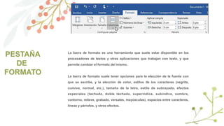 PESTAÑA
DE
FORMATO
La barra de formato es una herramienta que suele estar disponible en los
procesadores de textos y otras aplicaciones que trabajan con texto, y que
permite cambiar el formato del mismo.
La barra de formato suele tener opciones para la elección de la fuente con
que se escribe, y la elección de color, estilos de los caracteres (negrita,
cursiva, normal, etc.), tamaño de la letra, estilo de subrayado, efectos
especiales (tachado, doble tachado, superíndice, subíndice, sombra,
contorno, relieve, grabado, versales, mayúsculas), espacios entre caracteres,
líneas y párrafos, y otros efectos.
 