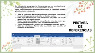 PESTAÑA
DE
REFERENCIAS
En esta sección se agrupan las herramientas que nos permiten insertar
distintos tipos de referencias en nuestro archivo de texto.
Como medios de referencias contamos con tablas de contenidos, notas al
pie, citas, títulos, índices, etc.
 Tabla de contenidos: Es lo que conocemos comúnmente como índice.
Nos permite organizar los contenidos en distintos niveles.
 Notas al pie: Se utilizan para hacer aclaraciones que pueden ir al final de
la página o al final del documento.
 Citas y bibliografía: Nos permite agregar fuentes a nuestro archivo que
documenten más información sobre lo que estamos hablando.
 Títulos: Como su nombre lo indica, nos deja agregar títulos a la página.
 Tabla de autoridades: Permite citar autoridades que respalden el
contenido del documento.
 