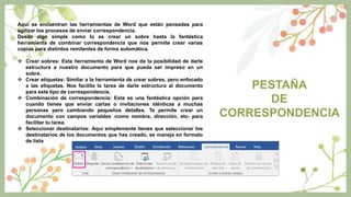 PESTAÑA
DE
CORRESPONDENCIA
Aquí se encuentran las herramientas de Word que están pensadas para
agilizar los procesos de enviar correspondencia.
Desde algo simple como lo es crear un sobre hasta la fantástica
herramienta de combinar correspondencia que nos permite crear varias
copias para distintos remitentes de forma automática.
 Crear sobres: Esta herramienta de Word nos da la posibilidad de darle
estructura a nuestro documento para que pueda ser impreso en un
sobre.
 Crear etiquetas: Similar a la herramienta de crear sobres, pero enfocado
a las etiquetas. Nos facilita la tarea de darle estructura al documento
para este tipo de correspondencia.
 Combinación de correspondencia: Esta es una fantástica opción para
cuando tienes que enviar cartas o invitaciones idénticas a muchas
personas pero cambiando pequeños detalles. Te permite crear un
documento con campos variables -como nombre, dirección, etc- para
facilitar tu tarea.
 Seleccionar destinatarios: Aquí simplemente tienes que seleccionar los
destinatarios de los documentos que has creado, se maneja en formato
de lista
 