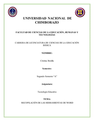 UNIVERSIDAD NACIONAL DE
CHIMBORAZO
FACULTAD DE CIENCIAS DE LA EDUCACIÓN, HUMANAS Y
TECNOLOGÍAS
CARRERA DE LICENCIATURA DE CIENCIAS DE LA EDUCACIÓN
BÁSICA
NOMBRE:
Cristina Bonilla
Semestre:
Segundo Semestre “A”
Asignatura:
Tecnología Educativa
TEMA:
RECOPILACIÓN DE LAS HERRAMIENTAS DE WORD
 