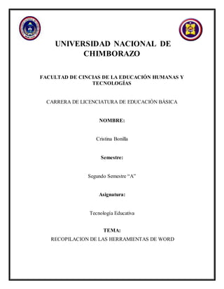 UNIVERSIDAD NACIONAL DE
CHIMBORAZO
FACULTAD DE CINCIAS DE LA EDUCACIÓN HUMANAS Y
TECNOLOGÍAS
CARRERA DE LICENCIATURA DE EDUCACIÓN BÁSICA
NOMBRE:
Cristina Bonilla
Semestre:
Segundo Semestre “A”
Asignatura:
Tecnología Educativa
TEMA:
RECOPILACION DE LAS HERRAMIENTAS DE WORD
 