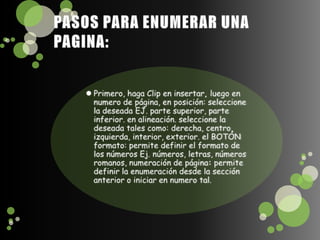 PASOS PARA ENUMERAR UNA PAGINA:Primero, haga Clip en insertar, luego en numero de página, en posición: seleccione la deseada EJ. parte superior, parte inferior. en alineación. seleccione la deseada tales como: derecha, centro, izquierda, interior, exterior. el BOTÓN formato: permite definir el formato de los números Ej. números, letras, números romanos, numeración de página: permite definir la enumeración desde la sección anterior o iniciar en numero tal.
