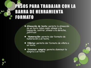 PASOS PARA TRABAJAR CON LA BARRA DE HERRAMIENTA FORMATOAlineación de texto: permite la alineación de un texto tales como: alinear a la izquierda, centrar, alinear a la derecha, justificar. Numeracíón: permite dar formato de numeración a un texto. Viñetas: permite dar formato de viñeta a un texto. Disminuir sangria: permite disminuir la sangria a un texto