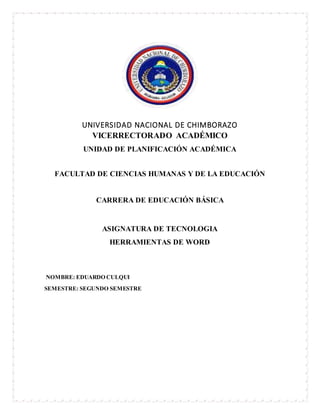 UNIVERSIDAD NACIONAL DE CHIMBORAZO
VICERRECTORADO ACADÉMICO
UNIDAD DE PLANIFICACIÓN ACADÉMICA
FACULTAD DE CIENCIAS HUMANAS Y DE LA EDUCACIÓN
CARRERA DE EDUCACIÓN BÁSICA
ASIGNATURA DE TECNOLOGIA
HERRAMIENTAS DE WORD
NOMBRE: EDUARDO CULQUI
SEMESTRE: SEGUNDO SEMESTRE
 