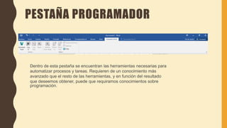 PESTAÑA PROGRAMADOR
Dentro de esta pestaña se encuentran las herramientas necesarias para
automatizar procesos y tareas. Requieren de un conocimiento más
avanzado que el resto de las herramientas, y en función del resultado
que deseemos obtener, puede que requiramos conocimientos sobre
programación.
 
