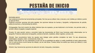 PESTAÑA DE INICIO
PESTAÑA INICIO
Aquí podemos encontrar las herramientas principales. Son las que se utilizan más a menudo y son visibles por defecto cuando
se ejecuta Word.
Podemos encontrar opciones del porta papeles, las opciones básicas de fuentes y tipografía, configuraciones de párrafo,
estilos de escritura, y herramientas de edición.
•Portapapeles: Nos da la opción de utilizar distintos tipos de copiados, ya sea tradicional o de formato, nos permite cortar, y
también utilizar el pegado o pegado especial.
•Fuente: En esta sección vamos a encontrar todas las herramientas de Word cuya funciones estén relacionadas con la
tipografía. Podemos seleccionar la tipografía, cambiar el tamaño, resaltarla, utilizar negritas, cursivas, etc.
•Párrafo: Aquí encontramos todos los ajustes para trabajar sobre párrafos completos de texto. Ya sea alineaciones,
interlineados, sangrías, orden, numeraciones, listas, etc.
•Estilos: Esta sección es muy interesante ya que nos da la posibilidad de aplicar un estilo predefinido al texto seleccionado.
Con lo cual se ahorra mucho tiempo de trabajo y se es más eficaz. Puedes utilizar los estilos que vienen por defecto o crear
tus propios estilos.
•Edición: Aquí tenemos las opciones de selección de texto, búsqueda y reemplazo.
 