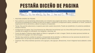 PESTAÑA DICEÑO DE PAGINA
• PESTAÑA DISEÑO DE PÁGINA
• Aquí podremos ver herramientas relacionadas con el diseño de la página del archivo. Dentro de las opciones disponibles se
encuentra la posibilidad de modificar el tema de la página, modificar la configuración básica, establecer un fondo, cambiar la
organización de los elementos y alterar la sangría y el espaciado.
• Temas: Nos permite seleccionar un aspecto para todo nuestro documento. Puede ser predefinido o lo podemos establecer
nosotros mismos.
• Configuración de página: Aquí encontraremos las diferentes herramientas que nos ofrece Microsoft Word para cambiar las
medidas de la página, la orientación, los márgenes, columnas, etc.
• Fondo de página: Podemos elegir dejarlo en blanco o agregarle un color o imagen. Dentro de estas opciones también se
encuentra la de agregar una marca de agua.
• Párrafo: Aquí podemos cambiar la sangría y el espaciado de los párrafos. La diferencia con las opciones de párrafo de la
pestaña Inicio, es que aquí los cambios se aplican a todo el documento.
• Organizar: Nos ofrece distintas opciones como agrupar y des agrupar, alineaciones, mover imágenes hacia adelante o atrás
etc.
 