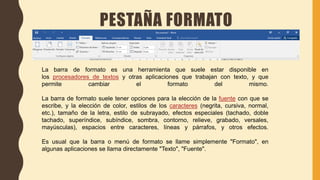 PESTAÑA FORMATO
La barra de formato es una herramienta que suele estar disponible en
los procesadores de textos y otras aplicaciones que trabajan con texto, y que
permite cambiar el formato del mismo.
La barra de formato suele tener opciones para la elección de la fuente con que se
escribe, y la elección de color, estilos de los caracteres (negrita, cursiva, normal,
etc.), tamaño de la letra, estilo de subrayado, efectos especiales (tachado, doble
tachado, superíndice, subíndice, sombra, contorno, relieve, grabado, versales,
mayúsculas), espacios entre caracteres, líneas y párrafos, y otros efectos.
Es usual que la barra o menú de formato se llame simplemente "Formato", en
algunas aplicaciones se llama directamente "Texto", "Fuente".
 