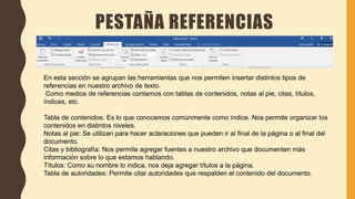 PESTAÑA REFERENCIAS
En esta sección se agrupan las herramientas que nos permiten insertar distintos tipos de
referencias en nuestro archivo de texto.
Como medios de referencias contamos con tablas de contenidos, notas al pie, citas, títulos,
índices, etc.
Tabla de contenidos: Es lo que conocemos comúnmente como índice. Nos permite organizar los
contenidos en distintos niveles.
Notas al pie: Se utilizan para hacer aclaraciones que pueden ir al final de la página o al final del
documento.
Citas y bibliografía: Nos permite agregar fuentes a nuestro archivo que documenten más
información sobre lo que estamos hablando.
Títulos: Como su nombre lo indica, nos deja agregar títulos a la página.
Tabla de autoridades: Permite citar autoridades que respalden el contenido del documento.
 