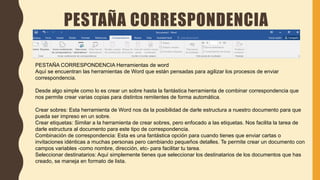 PESTAÑA CORRESPONDENCIA
PESTAÑA CORRESPONDENCIA Herramientas de word
Aquí se encuentran las herramientas de Word que están pensadas para agilizar los procesos de enviar
correspondencia.
Desde algo simple como lo es crear un sobre hasta la fantástica herramienta de combinar correspondencia que
nos permite crear varias copias para distintos remitentes de forma automática.
Crear sobres: Esta herramienta de Word nos da la posibilidad de darle estructura a nuestro documento para que
pueda ser impreso en un sobre.
Crear etiquetas: Similar a la herramienta de crear sobres, pero enfocado a las etiquetas. Nos facilita la tarea de
darle estructura al documento para este tipo de correspondencia.
Combinación de correspondencia: Esta es una fantástica opción para cuando tienes que enviar cartas o
invitaciones idénticas a muchas personas pero cambiando pequeños detalles. Te permite crear un documento con
campos variables -como nombre, dirección, etc- para facilitar tu tarea.
Seleccionar destinatarios: Aquí simplemente tienes que seleccionar los destinatarios de los documentos que has
creado, se maneja en formato de lista.
 
