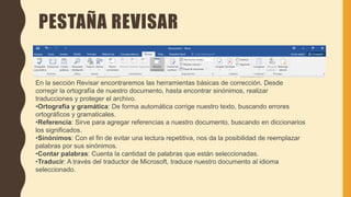 PESTAÑA REVISAR
En la sección Revisar encontraremos las herramientas básicas de corrección. Desde
corregir la ortografía de nuestro documento, hasta encontrar sinónimos, realizar
traducciones y proteger el archivo.
•Ortografía y gramática: De forma automática corrige nuestro texto, buscando errores
ortográficos y gramaticales.
•Referencia: Sirve para agregar referencias a nuestro documento, buscando en diccionarios
los significados.
•Sinónimos: Con el fin de evitar una lectura repetitiva, nos da la posibilidad de reemplazar
palabras por sus sinónimos.
•Contar palabras: Cuenta la cantidad de palabras que están seleccionadas.
•Traducir: A través del traductor de Microsoft, traduce nuestro documento al idioma
seleccionado.
 