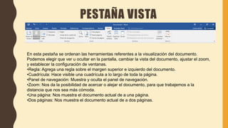 PESTAÑA VISTA
En esta pestaña se ordenan las herramientas referentes a la visualización del documento.
Podemos elegir que ver u ocultar en la pantalla, cambiar la vista del documento, ajustar el zoom,
y establecer la configuración de ventanas.
•Regla: Agrega una regla sobre el margen superior e izquierdo del documento.
•Cuadrícula: Hace visible una cuadrícula a lo largo de toda la página.
•Panel de navegación: Muestra y oculta el panel de navegación.
•Zoom: Nos da la posibilidad de acercar o alejar el documento, para que trabajemos a la
distancia que nos sea más cómoda.
•Una página: Nos muestra el documento actual de a una página.
•Dos páginas: Nos muestra el documento actual de a dos páginas.
 