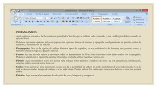 ◦ PESTAÑA INICIO
◦ Aquí podemos encontrar las herramientas principales. Son las que se utilizan más a menudo y son visibles por defecto cuando se
ejecuta Word.
◦ Podemos encontrar opciones del porta papeles, las opciones básicas de fuentes y tipografía, configuraciones de párrafo, estilos de
escritura, y herramientas de edición.
◦ Portapapeles: Nos da la opción de utilizar distintos tipos de copiados, ya sea tradicional o de formato, nos permite cortar, y
también utilizar el pegado o pegado especial.
◦ Fuente: En esta sección vamos a encontrar todas las herramientas de Word cuya funciones estén relacionadas con la tipografía.
Podemos seleccionar la tipografía, cambiar el tamaño, resaltarla, utilizar negritas, cursivas, etc.
◦ Párrafo: Aquí encontramos todos los ajustes para trabajar sobre párrafos completos de texto. Ya sea alineaciones, interlineados,
sangrías, orden, numeraciones, listas, etc.
◦ Estilos: Esta sección es muy interesante ya que nos da la posibilidad de aplicar un estilo predefinido al texto seleccionado. Con lo
cual se ahorra mucho tiempo de trabajo y se es más eficaz. Puedes utilizar los estilos que vienen por defecto o crear tus propios
estilos.
◦ Edición: Aquí tenemos las opciones de selección de texto, búsqueda y reemplazo.
 