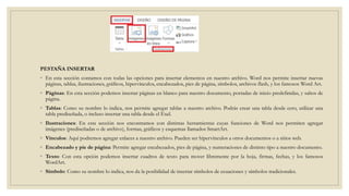 PESTAÑA INSERTAR
◦ En esta sección contamos con todas las opciones para insertar elementos en nuestro archivo. Word nos permite insertar nuevas
páginas, tablas, ilustraciones, gráficos, hipervínculos, encabezados, pies de página, símbolos, archivos flash, y los famosos Word Art.
◦ Páginas: En esta sección podemos insertar páginas en blanco para nuestro documento, portadas de inicio predefinidas, y saltos de
página.
◦ Tablas: Como su nombre lo indica, nos permite agregar tablas a nuestro archivo. Podrás crear una tabla desde cero, utilizar una
tabla prediseñada, o incluso insertar una tabla desde el Exel.
◦ Ilustraciones: En esta sección nos encontramos con distintas herramientas cuyas funciones de Word nos permiten agregar
imágenes (prediseñadas o de archivo), formas, gráficos y esquemas llamados SmartArt.
◦ Vínculos: Aquí podremos agregar enlaces a nuestro archivo. Pueden ser hipervínculos a otros documentos o a sitios web.
◦ Encabezado y pie de página: Permite agregar encabezados, pies de página, y numeraciones de distinto tipo a nuestro documento.
◦ Texto: Con esta opción podemos insertar cuadros de texto para mover libremente por la hoja, firmas, fechas, y los famosos
WordArt.
◦ Símbolo: Como su nombre lo indica, nos da la posibilidad de insertar símbolos de ecuaciones y símbolos tradicionales.
 