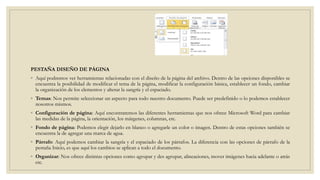 PESTAÑA DISEÑO DE PÁGINA
◦ Aquí podremos ver herramientas relacionadas con el diseño de la página del archivo. Dentro de las opciones disponibles se
encuentra la posibilidad de modificar el tema de la página, modificar la configuración básica, establecer un fondo, cambiar
la organización de los elementos y alterar la sangría y el espaciado.
◦ Temas: Nos permite seleccionar un aspecto para todo nuestro documento. Puede ser predefinido o lo podemos establecer
nosotros mismos.
◦ Configuración de página: Aquí encontraremos las diferentes herramientas que nos ofrece Microsoft Word para cambiar
las medidas de la página, la orientación, los márgenes, columnas, etc.
◦ Fondo de página: Podemos elegir dejarlo en blanco o agregarle un color o imagen. Dentro de estas opciones también se
encuentra la de agregar una marca de agua.
◦ Párrafo: Aquí podemos cambiar la sangría y el espaciado de los párrafos. La diferencia con las opciones de párrafo de la
pestaña Inicio, es que aquí los cambios se aplican a todo el documento.
◦ Organizar: Nos ofrece distintas opciones como agrupar y des agrupar, alineaciones, mover imágenes hacia adelante o atrás
etc.
 
