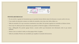 PESTAÑA REFERENCIAS
◦ En esta sección se agrupan las herramientas que nos permiten insertar distintos tipos de referencias en nuestro archivo de texto.
◦ Como medios de referencias contamos con tablas de contenidos, notas al pie, citas, títulos, índices, etc.
◦ Tabla de contenidos: Es lo que conocemos comúnmente como índice. Nos permite organizar los contenidos en distintos niveles.
◦ Notas al pie: Se utilizan para hacer aclaraciones que pueden ir al final de la página o al final del documento.
◦ Citas y bibliografía: Nos permite agregar fuentes a nuestro archivo que documenten más información sobre lo que estamos
hablando.
◦ Títulos: Como su nombre lo indica, nos deja agregar títulos a la página.
◦ Tabla de autoridades: Permite citar autoridades que respalden el contenido del documento.
 