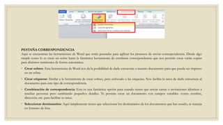 PESTAÑA CORRESPONDENCIA
Aquí se encuentran las herramientas de Word que están pensadas para agilizar los procesos de enviar correspondencia. Desde algo
simple como lo es crear un sobre hasta la fantástica herramienta de combinar correspondencia que nos permite crear varias copias
para distintos remitentes de forma automática.
◦ Crear sobres: Esta herramienta de Word nos da la posibilidad de darle estructura a nuestro documento para que pueda ser impreso
en un sobre.
◦ Crear etiquetas: Similar a la herramienta de crear sobres, pero enfocado a las etiquetas. Nos facilita la tarea de darle estructura al
documento para este tipo de correspondencia.
◦ Combinación de correspondencia: Esta es una fantástica opción para cuando tienes que enviar cartas o invitaciones idénticas a
muchas personas pero cambiando pequeños detalles. Te permite crear un documento con campos variables -como nombre,
dirección, etc. para facilitar tu tarea.
◦ Seleccionar destinatarios: Aquí simplemente tienes que seleccionar los destinatarios de los documentos que has creado, se maneja
en formato de lista.
 