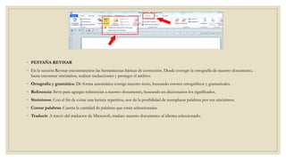 ◦ PESTAÑA REVISAR
◦ En la sección Revisar encontraremos las herramientas básicas de corrección. Desde corregir la ortografía de nuestro documento,
hasta encontrar sinónimos, realizar traducciones y proteger el archivo.
◦ Ortografía y gramática: De forma automática corrige nuestro texto, buscando errores ortográficos y gramaticales.
◦ Referencia: Sirve para agregar referencias a nuestro documento, buscando en diccionarios los significados.
◦ Sinónimos: Con el fin de evitar una lectura repetitiva, nos da la posibilidad de reemplazar palabras por sus sinónimos.
◦ Contar palabras: Cuenta la cantidad de palabras que están seleccionadas.
◦ Traducir: A través del traductor de Microsoft, traduce nuestro documento al idioma seleccionado.
 