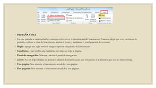 ◦ PESTAÑA VISTA
◦ En esta pestaña se ordenan las herramientas referentes a la visualización del documento. Podemos elegir que ver u ocultar en la
pantalla, cambiar la vista del documento, ajustar el zoom, y establecer la configuración de ventanas.
◦ Regla: Agrega una regla sobre el margen superior e izquierdo del documento.
◦ Cuadrícula: Hace visible una cuadrícula a lo largo de toda la página.
◦ Panel de navegación: Muestra y oculta el panel de navegación.
◦ Zoom: Nos da la posibilidad de acercar o alejar el documento, para que trabajemos a la distancia que nos sea más cómoda.
◦ Una página: Nos muestra el documento actual de a una página.
◦ Dos páginas: Nos muestra el documento actual de a dos páginas.
 